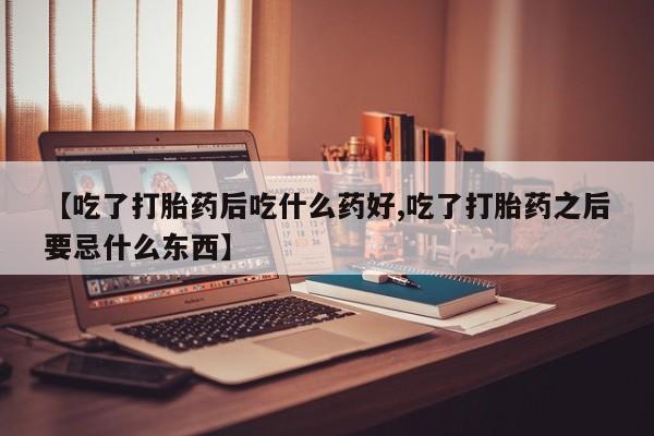 吃什么药可以流产堕胎、【吃了打胎药后吃什么药好,吃了打胎药之后要忌什么东西】
