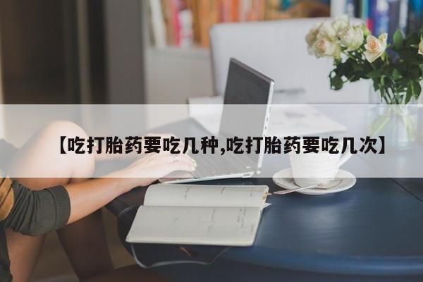 吃什么药可以流产堕胎、【吃打胎药要吃几种,吃打胎药要吃几次】