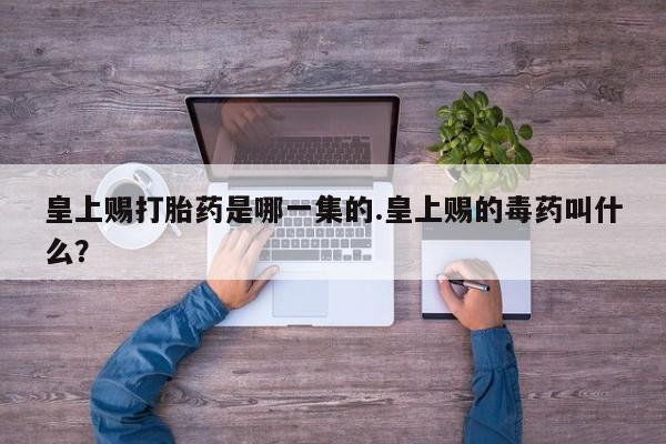 吃什么药可以流产堕胎、皇上赐打胎药是哪一集的.皇上赐的毒药叫什么？