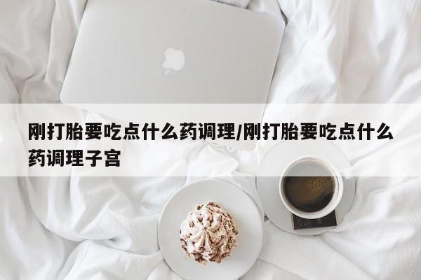 吃什么药可以流产堕胎、刚打胎要吃点什么药调理/刚打胎要吃点什么药调理子宫