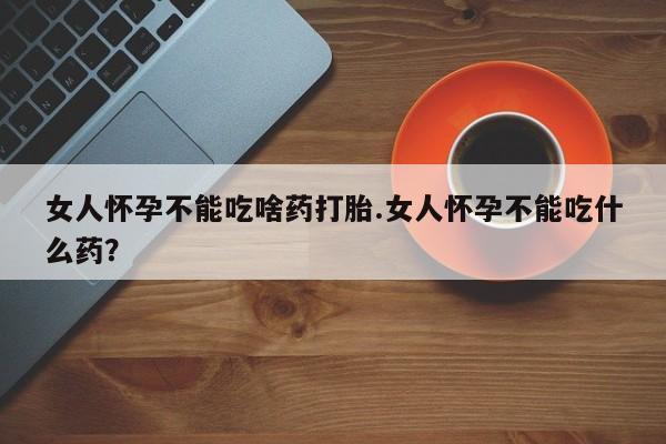 吃什么药可以流产堕胎、女人怀孕不能吃啥药打胎.女人怀孕不能吃什么药？