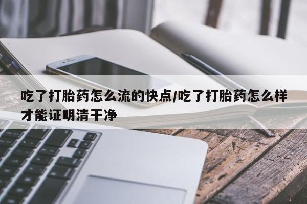 吃什么药可以流产堕胎、吃了打胎药怎么流的快点/吃了打胎药怎么样才能证明清干净