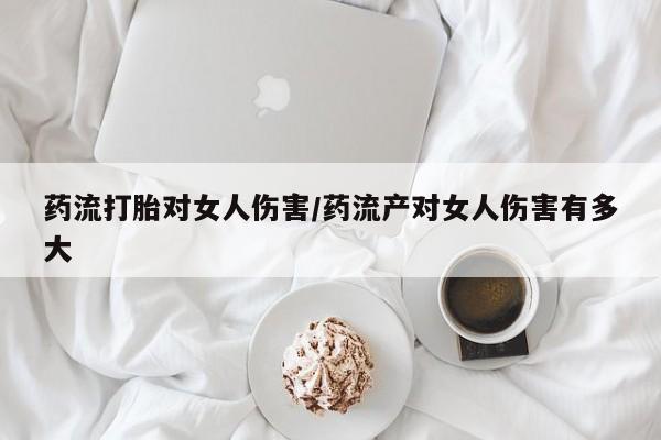 吃什么药可以流产堕胎、药流打胎对女人伤害/药流产对女人伤害有多大