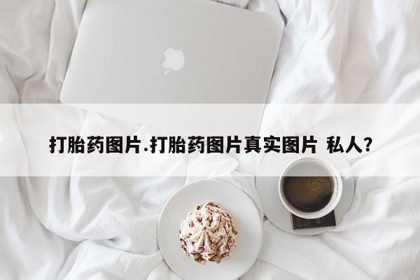 吃什么药可以流产堕胎、打胎药图片.打胎药图片真实图片 私人？