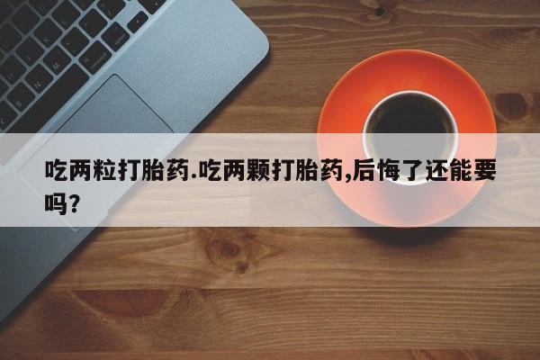 吃什么药可以流产堕胎、吃两粒打胎药.吃两颗打胎药,后悔了还能要吗？