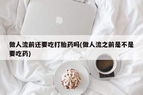 吃什么药可以流产堕胎、做人流前还要吃打胎药吗(做人流之前是不是要吃药)