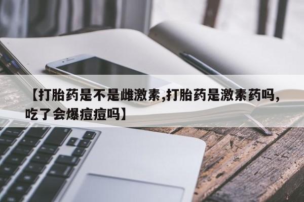 吃什么药可以流产堕胎、【打胎药是不是雌激素,打胎药是激素药吗,吃了会爆痘痘吗】