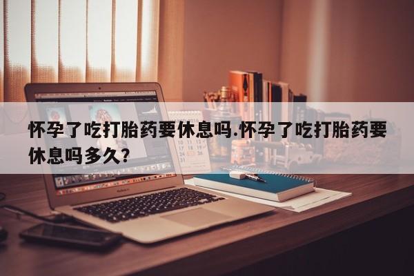 吃什么药可以流产堕胎、怀孕了吃打胎药要休息吗.怀孕了吃打胎药要休息吗多久？