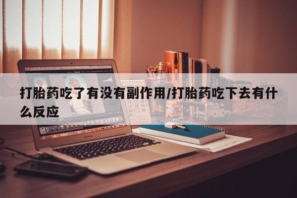 吃什么药可以流产堕胎、打胎药吃了有没有副作用/打胎药吃下去有什么反应