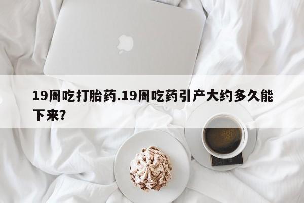 吃什么药可以流产堕胎、19周吃打胎药.19周吃药引产大约多久能下来？