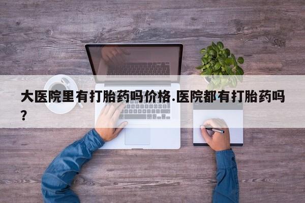 吃什么药可以流产堕胎、大医院里有打胎药吗价格.医院都有打胎药吗？