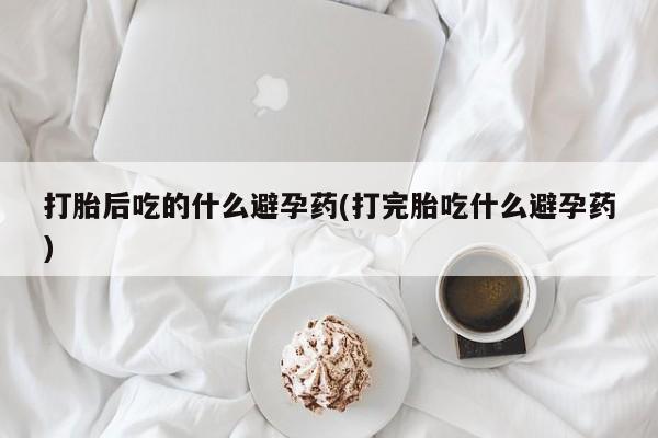 吃什么药可以流产堕胎、打胎后吃的什么避孕药(打完胎吃什么避孕药)
