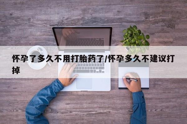 吃什么药可以流产堕胎、怀孕了多久不用打胎药了/怀孕多久不建议打掉