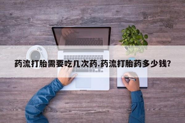 吃什么药可以流产堕胎、药流打胎需要吃几次药.药流打胎药多少钱？