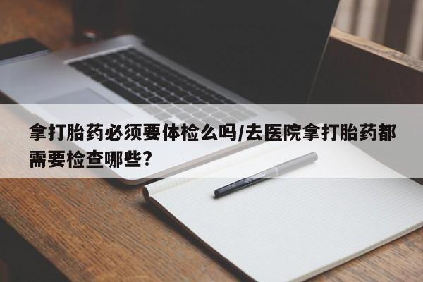 吃什么药可以流产堕胎、拿打胎药必须要体检么吗/去医院拿打胎药都需要检查哪些?