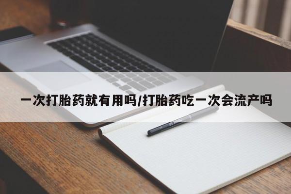 吃什么药可以流产堕胎、一次打胎药就有用吗/打胎药吃一次会流产吗