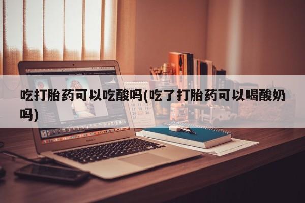 吃什么药可以流产堕胎、吃打胎药可以吃酸吗(吃了打胎药可以喝酸奶吗)