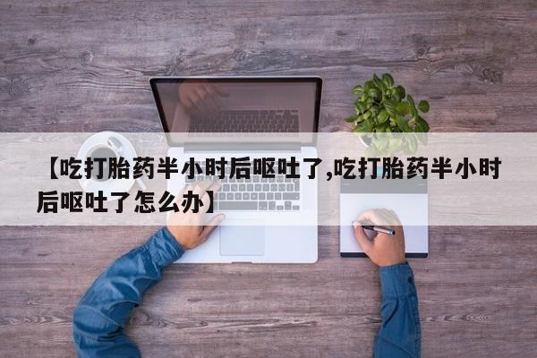 吃什么药可以流产堕胎、【吃打胎药半小时后呕吐了,吃打胎药半小时后呕吐了怎么办】