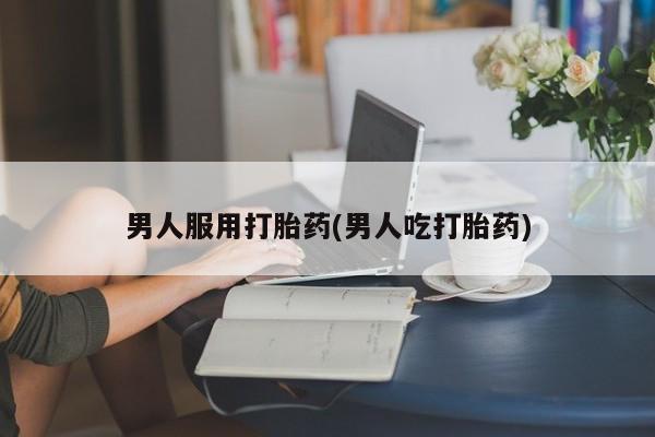 吃什么药可以流产堕胎、男人服用打胎药(男人吃打胎药)