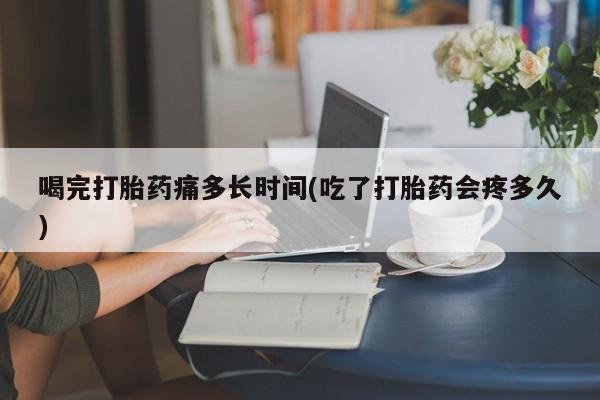 吃什么药可以流产堕胎、喝完打胎药痛多长时间(吃了打胎药会疼多久)