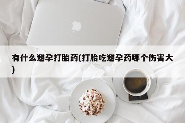 吃什么药可以流产堕胎、有什么避孕打胎药(打胎吃避孕药哪个伤害大)
