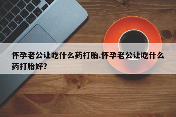 吃什么药可以流产堕胎、怀孕老公让吃什么药打胎.怀孕老公让吃什么药打胎好？