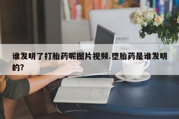 吃什么药可以流产堕胎、谁发明了打胎药呢图片视频.堕胎药是谁发明的？