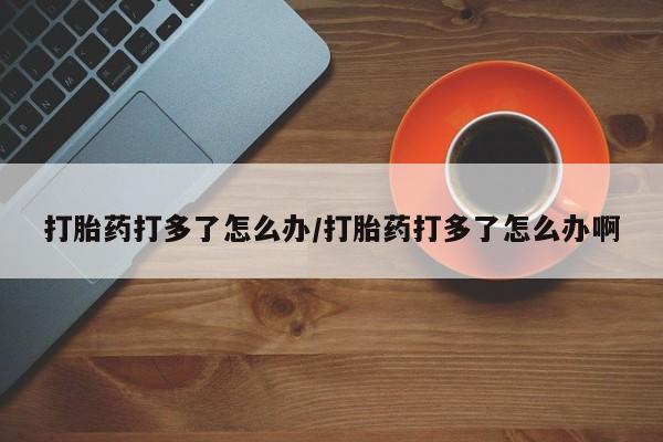 吃什么药可以流产堕胎、打胎药打多了怎么办/打胎药打多了怎么办啊