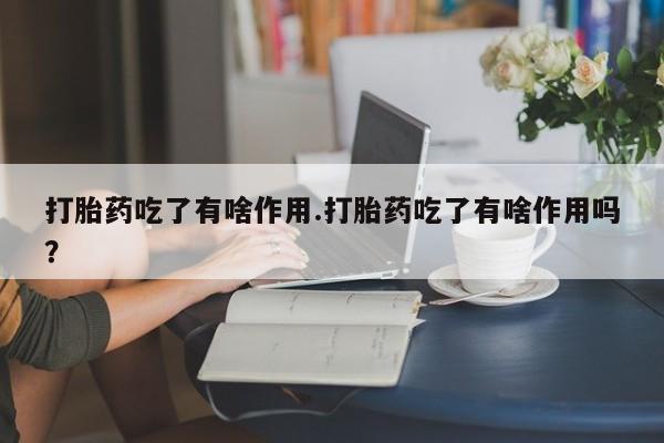 吃什么药可以流产堕胎、打胎药吃了有啥作用.打胎药吃了有啥作用吗？