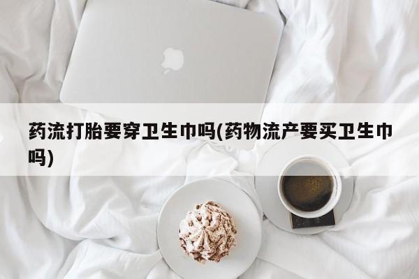 吃什么药可以流产堕胎、药流打胎要穿卫生巾吗(药物流产要买卫生巾吗)