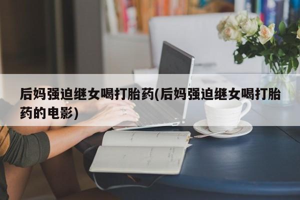 吃什么药可以流产堕胎、后妈强迫继女喝打胎药(后妈强迫继女喝打胎药的电影)