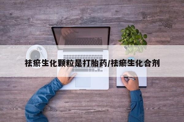 吃什么药可以流产堕胎、祛瘀生化颗粒是打胎药/祛瘀生化合剂