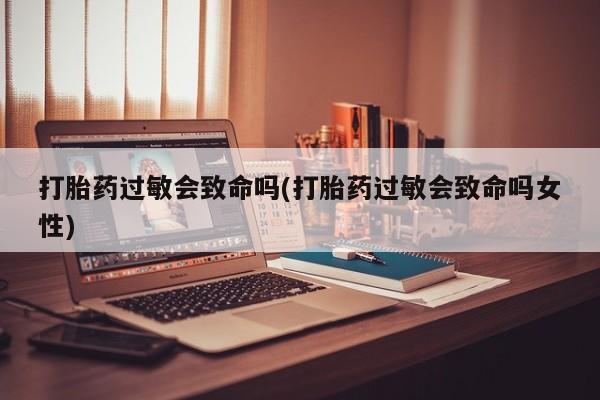 吃什么药可以流产堕胎、打胎药过敏会致命吗(打胎药过敏会致命吗女性)