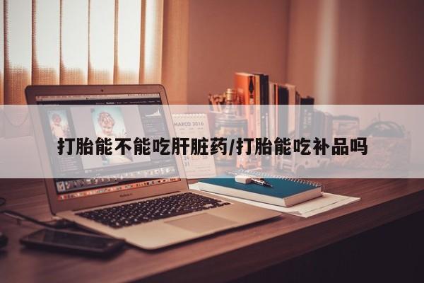 吃什么药可以流产堕胎、打胎能不能吃肝脏药/打胎能吃补品吗