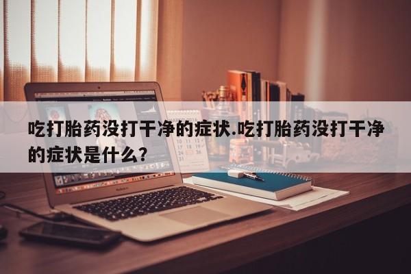 吃什么药可以流产堕胎、吃打胎药没打干净的症状.吃打胎药没打干净的症状是什么？