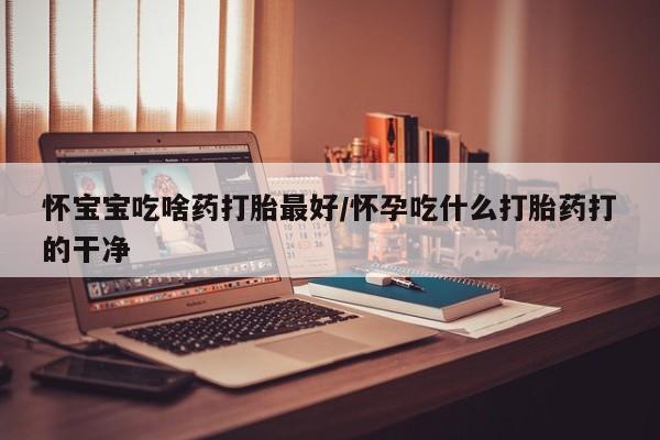 吃什么药可以流产堕胎、怀宝宝吃啥药打胎最好/怀孕吃什么打胎药打的干净