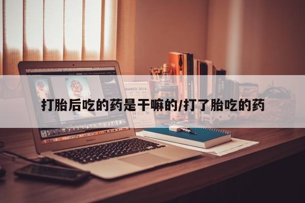 吃什么药可以流产堕胎、打胎后吃的药是干嘛的/打了胎吃的药