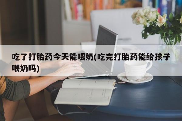 吃什么药可以流产堕胎、吃了打胎药今天能喂奶(吃完打胎药能给孩子喂奶吗)