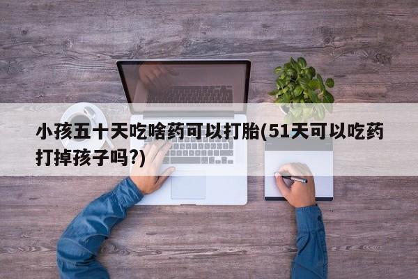 吃什么药可以流产堕胎、小孩五十天吃啥药可以打胎(51天可以吃药打掉孩子吗?)