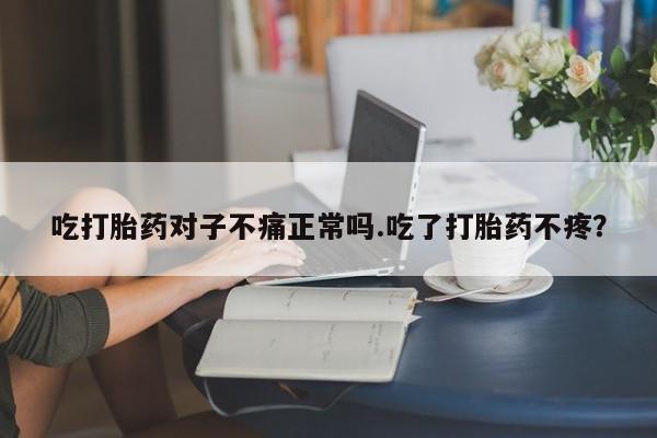 吃什么药可以流产堕胎、吃打胎药对子不痛正常吗.吃了打胎药不疼？