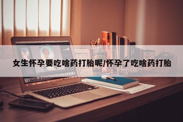 吃什么药可以流产堕胎、女生怀孕要吃啥药打胎呢/怀孕了吃啥药打胎