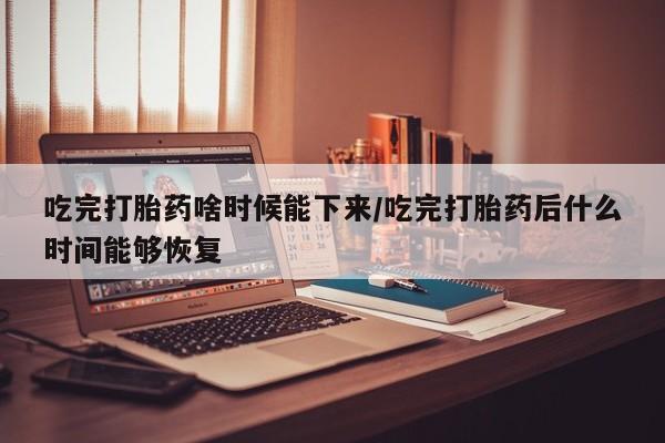吃什么药可以流产堕胎、吃完打胎药啥时候能下来/吃完打胎药后什么时间能够恢复