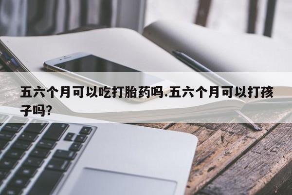 吃什么药可以流产堕胎、五六个月可以吃打胎药吗.五六个月可以打孩子吗?