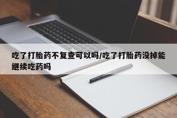 吃什么药可以流产堕胎、吃了打胎药不复查可以吗/吃了打胎药没掉能继续吃药吗