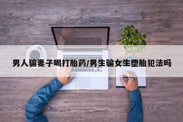 吃什么药可以流产堕胎、男人骗妻子喝打胎药/男生骗女生堕胎犯法吗