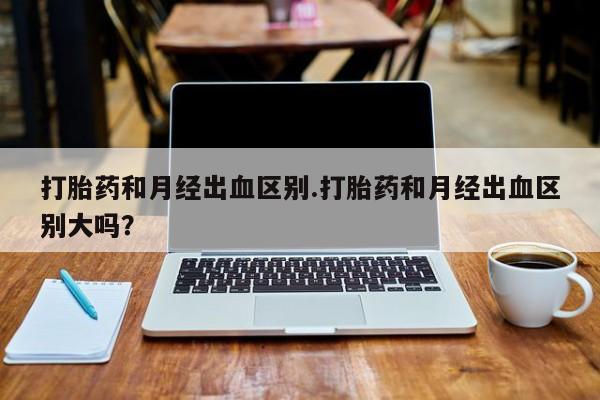 吃什么药可以流产堕胎、打胎药和月经出血区别.打胎药和月经出血区别大吗？