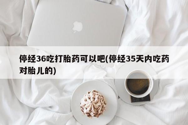 吃什么药可以流产堕胎、停经36吃打胎药可以吧(停经35天内吃药对胎儿的)