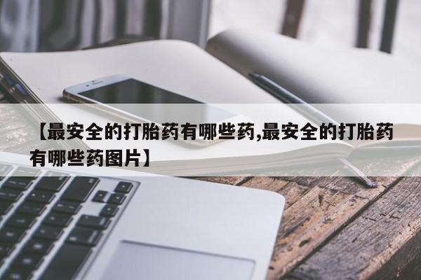 吃什么药可以流产堕胎、【最安全的打胎药有哪些药,最安全的打胎药有哪些药图片】