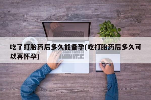 吃什么药可以流产堕胎、吃了打胎药后多久能备孕(吃打胎药后多久可以再怀孕)