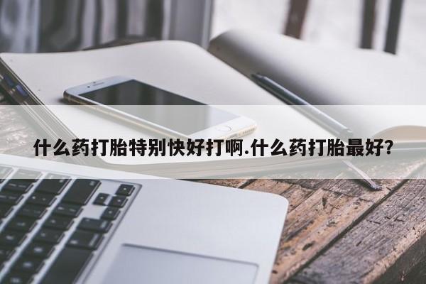 吃什么药可以流产堕胎、什么药打胎特别快好打啊.什么药打胎最好?